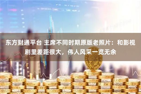 东方财通平台 主席不同时期原版老照片：和影视剧里差距很大，伟人风采一览无余
