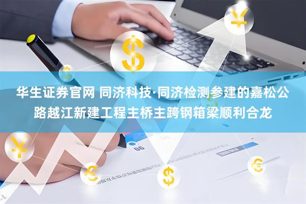 华生证券官网 同济科技·同济检测参建的嘉松公路越江新建工程主桥主跨钢箱梁顺利合龙