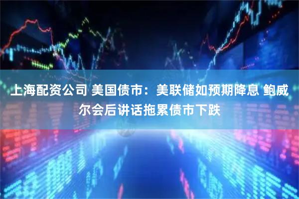 上海配资公司 美国债市：美联储如预期降息 鲍威尔会后讲话拖累债市下跌