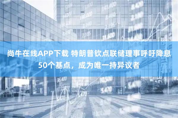 尚牛在线APP下载 特朗普钦点联储理事呼吁降息50个基点，成为唯一持异议者