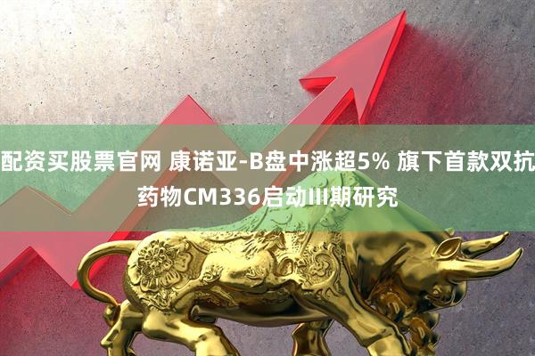 配资买股票官网 康诺亚-B盘中涨超5% 旗下首款双抗药物CM336启动III期研究