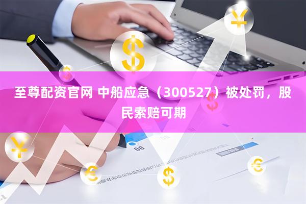 至尊配资官网 中船应急（300527）被处罚，股民索赔可期