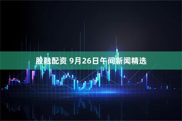 股融配资 9月26日午间新闻精选