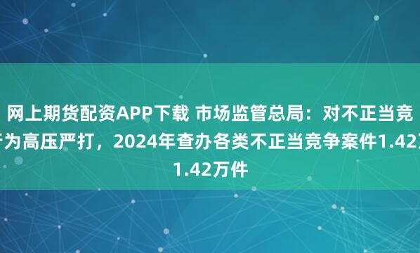 网上期货配资APP下载 市场监管总局：对不正当竞争行为高压严打，2024年查办各类不正当竞争案件1.42万件