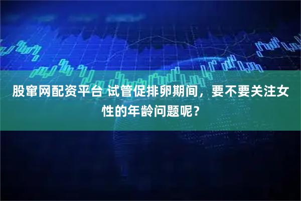 股窜网配资平台 试管促排卵期间，要不要关注女性的年龄问题呢？