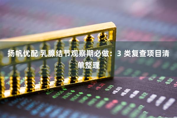 扬帆优配 乳腺结节观察期必做：3 类复查项目清单整理