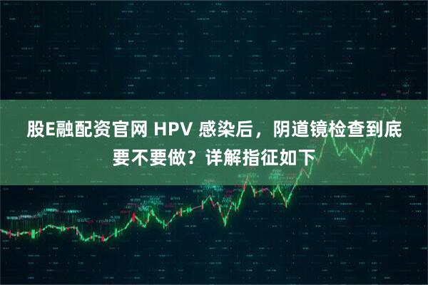 股E融配资官网 HPV 感染后，阴道镜检查到底要不要做？详解指征如下