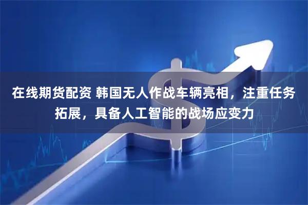在线期货配资 韩国无人作战车辆亮相，注重任务拓展，具备人工智能的战场应变力