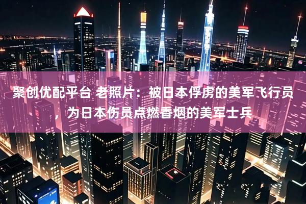聚创优配平台 老照片：被日本俘虏的美军飞行员，为日本伤员点燃香烟的美军士兵