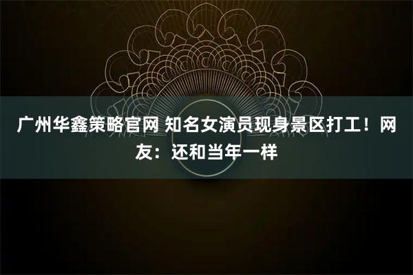 广州华鑫策略官网 知名女演员现身景区打工！网友：还和当年一样