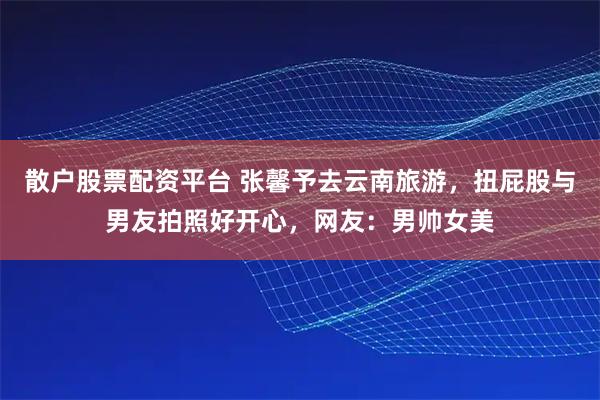 散户股票配资平台 张馨予去云南旅游，扭屁股与男友拍照好开心，网友：男帅女美