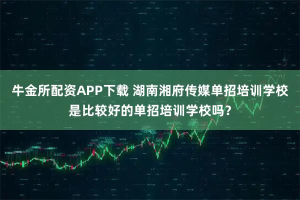 牛金所配资APP下载 湖南湘府传媒单招培训学校是比较好的单招培训学校吗？