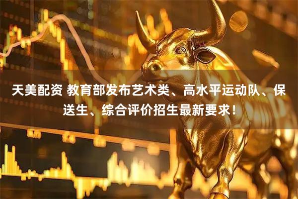 天美配资 教育部发布艺术类、高水平运动队、保送生、综合评价招生最新要求！