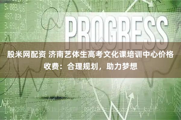 股米网配资 济南艺体生高考文化课培训中心价格收费：合理规划，助力梦想