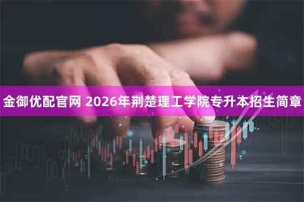 金御优配官网 2026年荆楚理工学院专升本招生简章