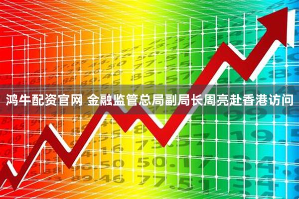 鸿牛配资官网 金融监管总局副局长周亮赴香港访问
