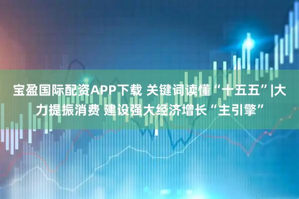 宝盈国际配资APP下载 关键词读懂“十五五”|大力提振消费 建设强大经济增长“主引擎”