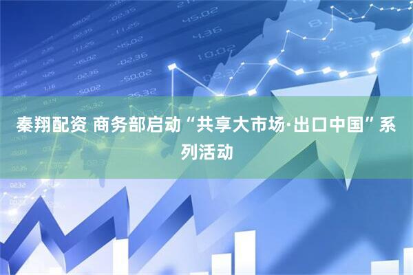 秦翔配资 商务部启动“共享大市场·出口中国”系列活动