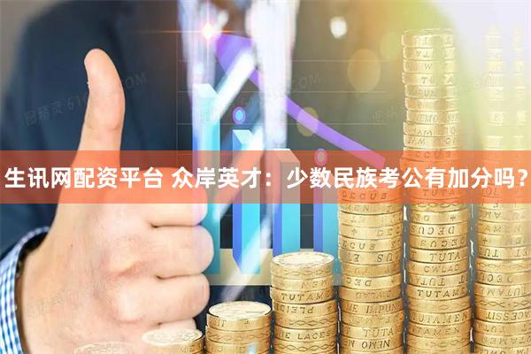 生讯网配资平台 众岸英才：少数民族考公有加分吗？