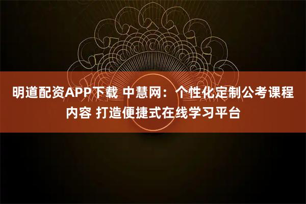 明道配资APP下载 中慧网：个性化定制公考课程内容 打造便捷式在线学习平台