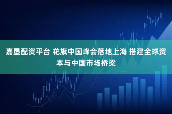 嘉垦配资平台 花旗中国峰会落地上海 搭建全球资本与中国市场桥梁