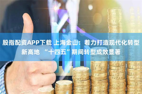 股指配资APP下载 上海金山：着力打造现代化转型新高地  “十四五”期间转型成效显著
