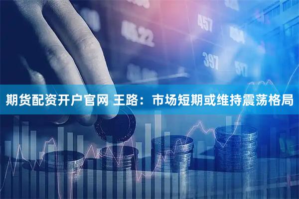 期货配资开户官网 王路：市场短期或维持震荡格局