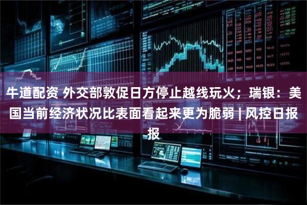 牛道配资 外交部敦促日方停止越线玩火；瑞银：美国当前经济状况比表面看起来更为脆弱 | 风控日报