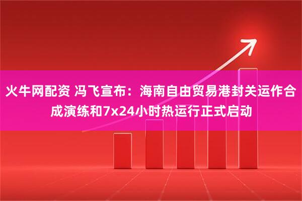 火牛网配资 冯飞宣布：海南自由贸易港封关运作合成演练和7x24小时热运行正式启动