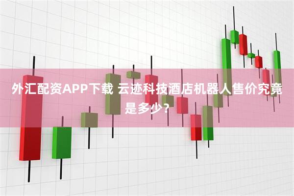 外汇配资APP下载 云迹科技酒店机器人售价究竟是多少？