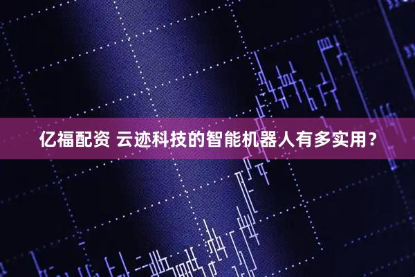 亿福配资 云迹科技的智能机器人有多实用？