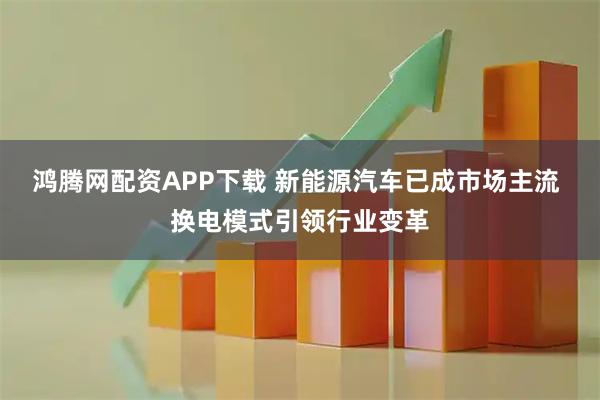 鸿腾网配资APP下载 新能源汽车已成市场主流 换电模式引领行业变革
