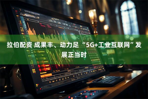 拉伯配资 成果丰、动力足 “5G+工业互联网”发展正当时