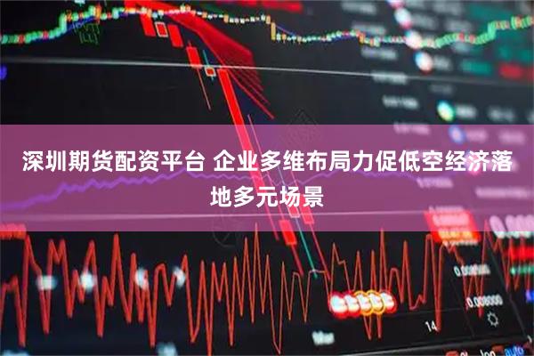 深圳期货配资平台 企业多维布局力促低空经济落地多元场景