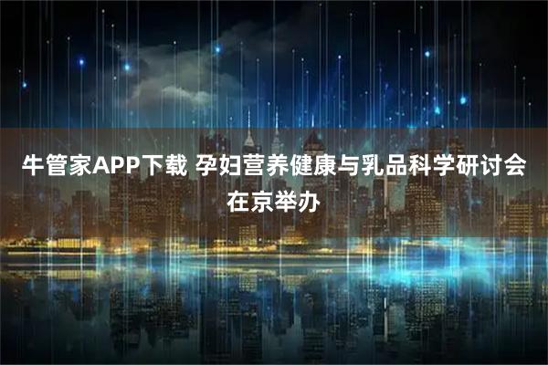 牛管家APP下载 孕妇营养健康与乳品科学研讨会在京举办