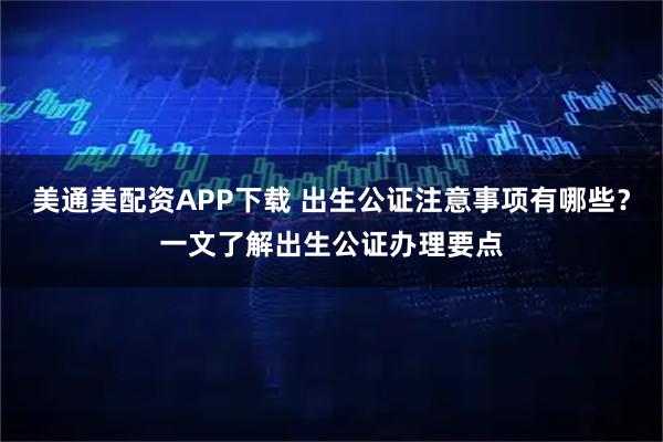 美通美配资APP下载 出生公证注意事项有哪些？一文了解出生公证办理要点