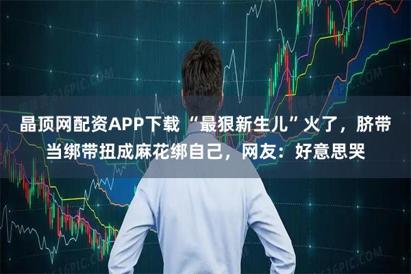 晶顶网配资APP下载 “最狠新生儿”火了，脐带当绑带扭成麻花绑自己，网友：好意思哭