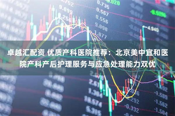 卓越汇配资 优质产科医院推荐：北京美中宜和医院产科产后护理服务与应急处理能力双优