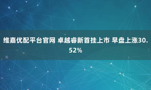 维嘉优配平台官网 卓越睿新首挂上市 早盘上涨30.52%