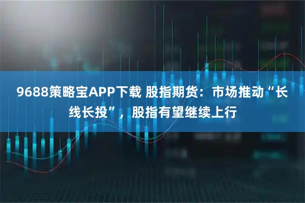9688策略宝APP下载 股指期货：市场推动“长线长投”，股指有望继续上行