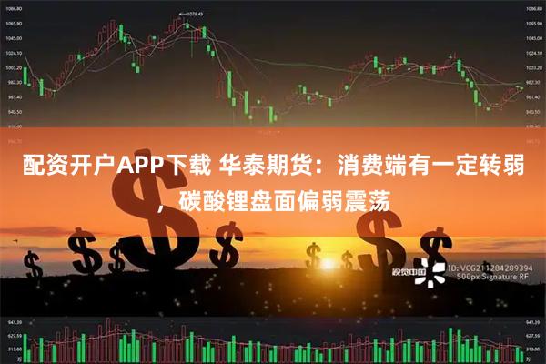 配资开户APP下载 华泰期货：消费端有一定转弱，碳酸锂盘面偏弱震荡