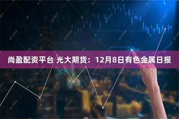 尚盈配资平台 光大期货：12月8日有色金属日报