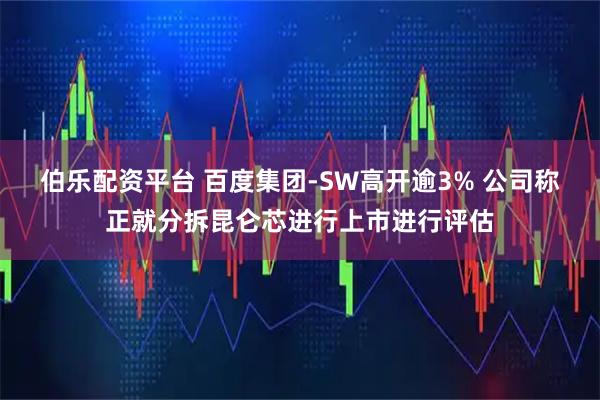 伯乐配资平台 百度集团-SW高开逾3% 公司称正就分拆昆仑芯进行上市进行评估