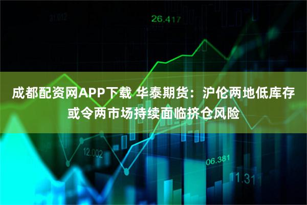 成都配资网APP下载 华泰期货：沪伦两地低库存或令两市场持续面临挤仓风险
