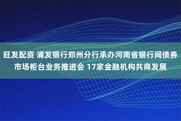 旺发配资 浦发银行郑州分行承办河南省银行间债券市场柜台业务推进会 17家金融机构共商发展