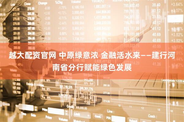 越大配资官网 中原绿意浓 金融活水来——建行河南省分行赋能绿色发展