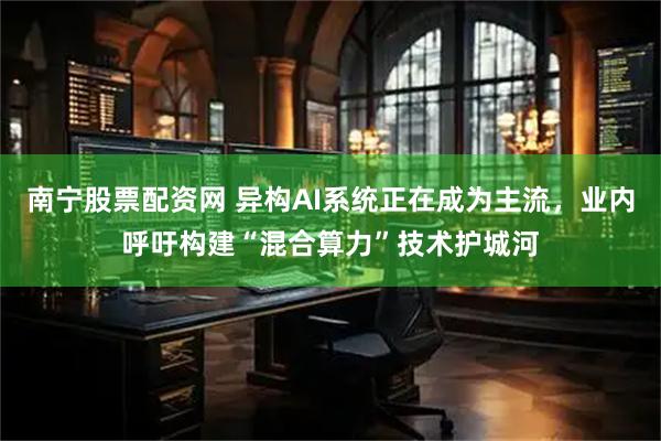 南宁股票配资网 异构AI系统正在成为主流，业内呼吁构建“混合算力”技术护城河