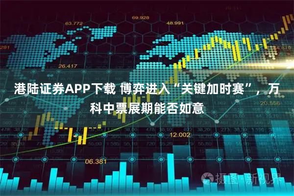 港陆证券APP下载 博弈进入“关键加时赛”，万科中票展期能否如意