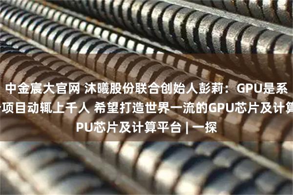 中金宸大官网 沐曦股份联合创始人彭莉：GPU是系统工程 一个项目动辄上千人 希望打造世界一流的GPU芯片及计算平台 | 一探