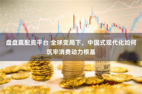 盘盘赢配资平台 全球变局下，中国式现代化如何筑牢消费动力根基